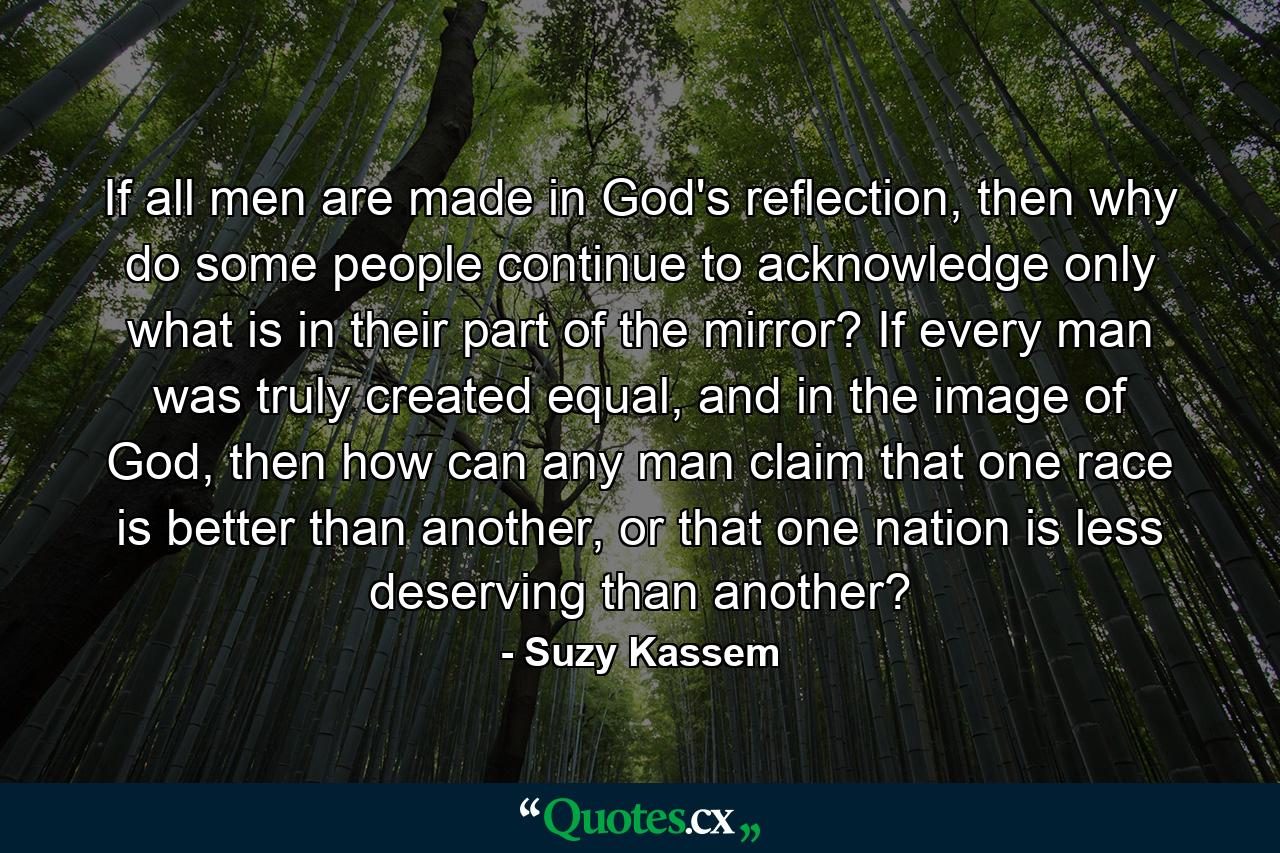 If all men are made in God's reflection, then why do some people continue to acknowledge only what is in their part of the mirror? If every man was truly created equal, and in the image of God, then how can any man claim that one race is better than another, or that one nation is less deserving than another? - Quote by Suzy Kassem