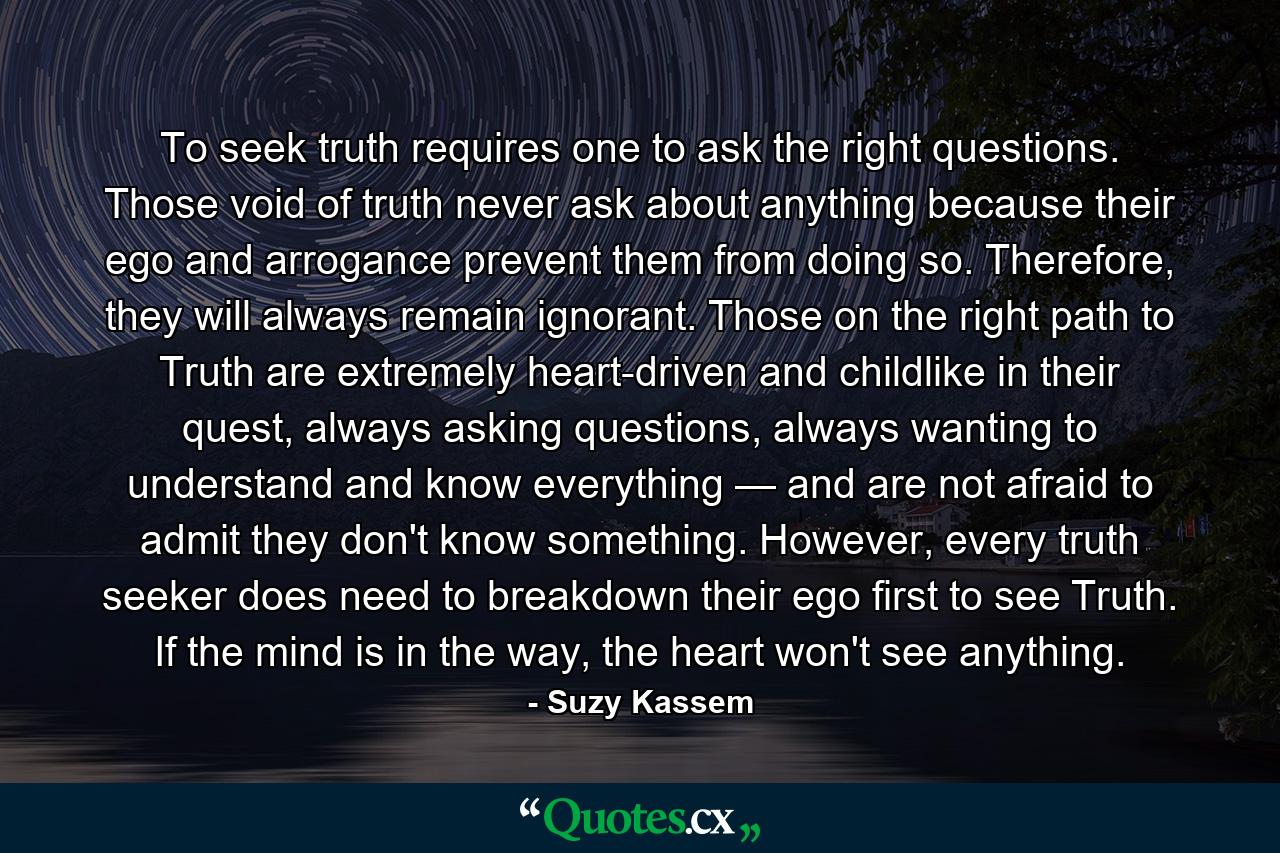 To seek truth requires one to ask the right questions. Those void of truth never ask about anything because their ego and arrogance prevent them from doing so. Therefore, they will always remain ignorant. Those on the right path to Truth are extremely heart-driven and childlike in their quest, always asking questions, always wanting to understand and know everything — and are not afraid to admit they don't know something. However, every truth seeker does need to breakdown their ego first to see Truth. If the mind is in the way, the heart won't see anything. - Quote by Suzy Kassem