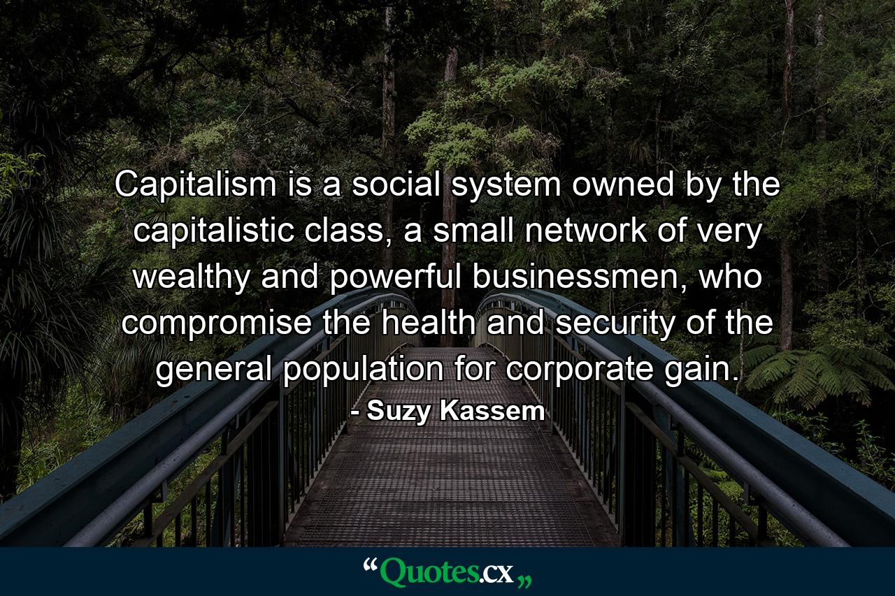 Capitalism is a social system owned by the capitalistic class, a small network of very wealthy and powerful businessmen, who compromise the health and security of the general population for corporate gain. - Quote by Suzy Kassem