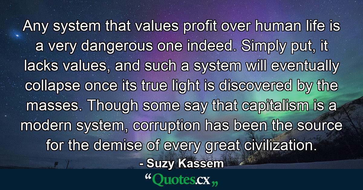 Any system that values profit over human life is a very dangerous one indeed. Simply put, it lacks values, and such a system will eventually collapse once its true light is discovered by the masses. Though some say that capitalism is a modern system, corruption has been the source for the demise of every great civilization. - Quote by Suzy Kassem