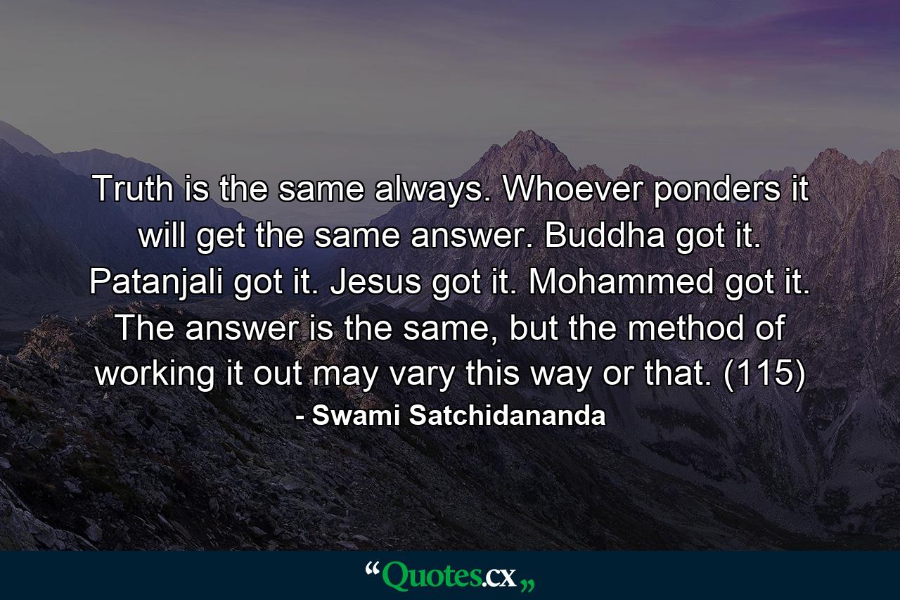 Truth is the same always. Whoever ponders it will get the same answer. Buddha got it. Patanjali got it. Jesus got it. Mohammed got it. The answer is the same, but the method of working it out may vary this way or that. (115) - Quote by Swami Satchidananda