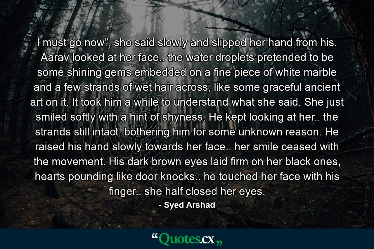 I must go now”, she said slowly and slipped her hand from his. Aarav looked at her face.. the water droplets pretended to be some shining gems embedded on a fine piece of white marble and a few strands of wet hair across, like some graceful ancient art on it. It took him a while to understand what she said. She just smiled softly with a hint of shyness. He kept looking at her.. the strands still intact, bothering him for some unknown reason. He raised his hand slowly towards her face.. her smile ceased with the movement. His dark brown eyes laid firm on her black ones, hearts pounding like door knocks.. he touched her face with his finger.. she half closed her eyes. - Quote by Syed Arshad