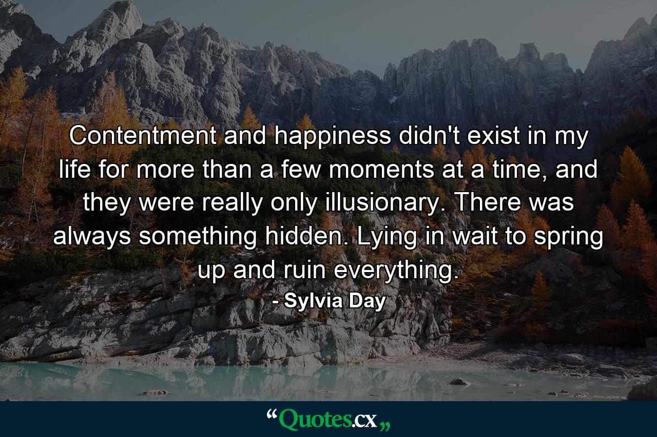 Contentment and happiness didn't exist in my life for more than a few moments at a time, and they were really only illusionary. There was always something hidden. Lying in wait to spring up and ruin everything. - Quote by Sylvia Day