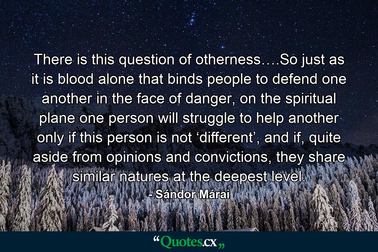 There is this question of otherness….So just as it is blood alone that binds people to defend one another in the face of danger, on the spiritual plane one person will struggle to help another only if this person is not ‘different’, and if, quite aside from opinions and convictions, they share similar natures at the deepest level. - Quote by Sándor Márai