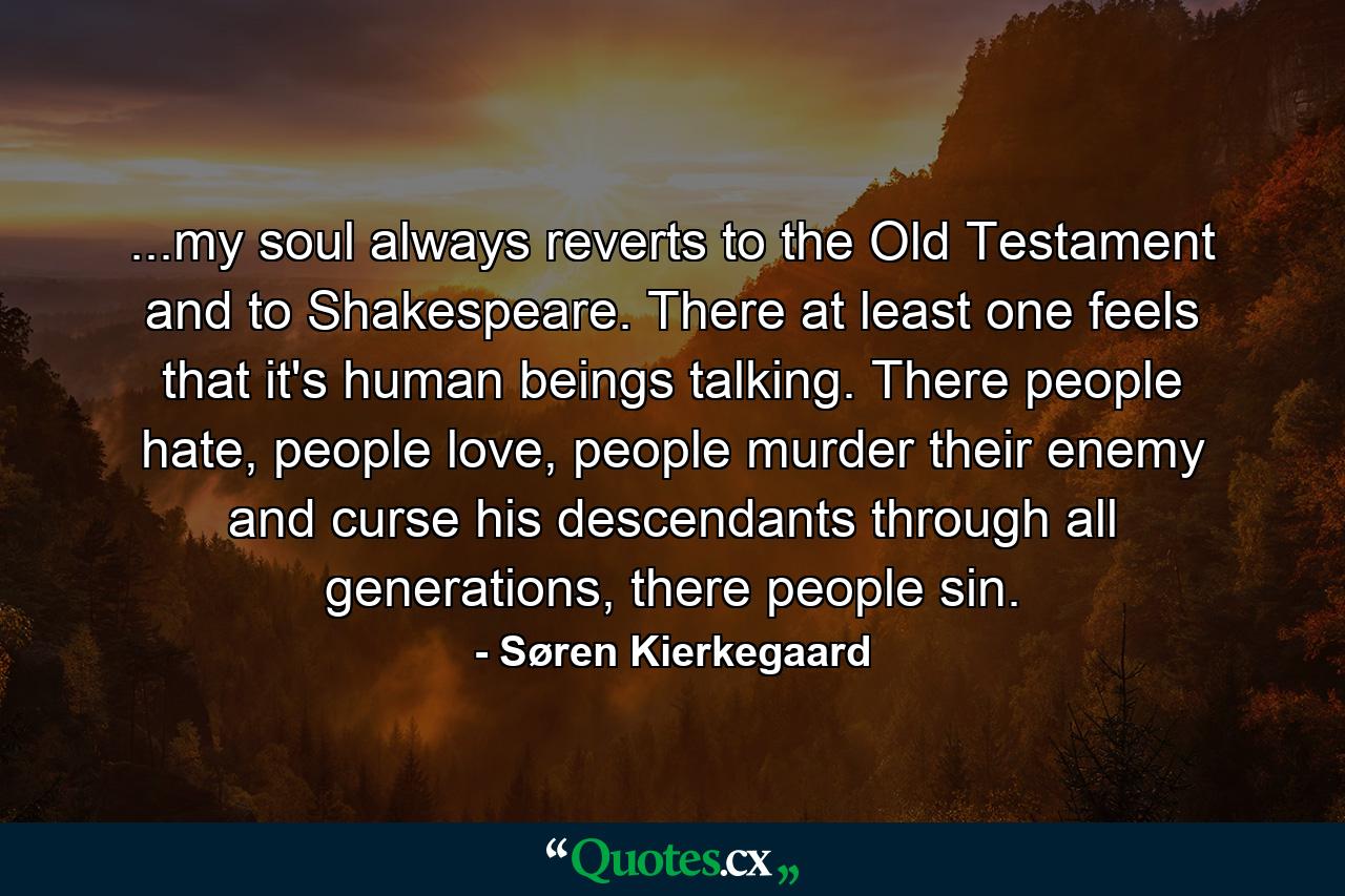 ...my soul always reverts to the Old Testament and to Shakespeare. There at least one feels that it's human beings talking. There people hate, people love, people murder their enemy and curse his descendants through all generations, there people sin. - Quote by Søren Kierkegaard