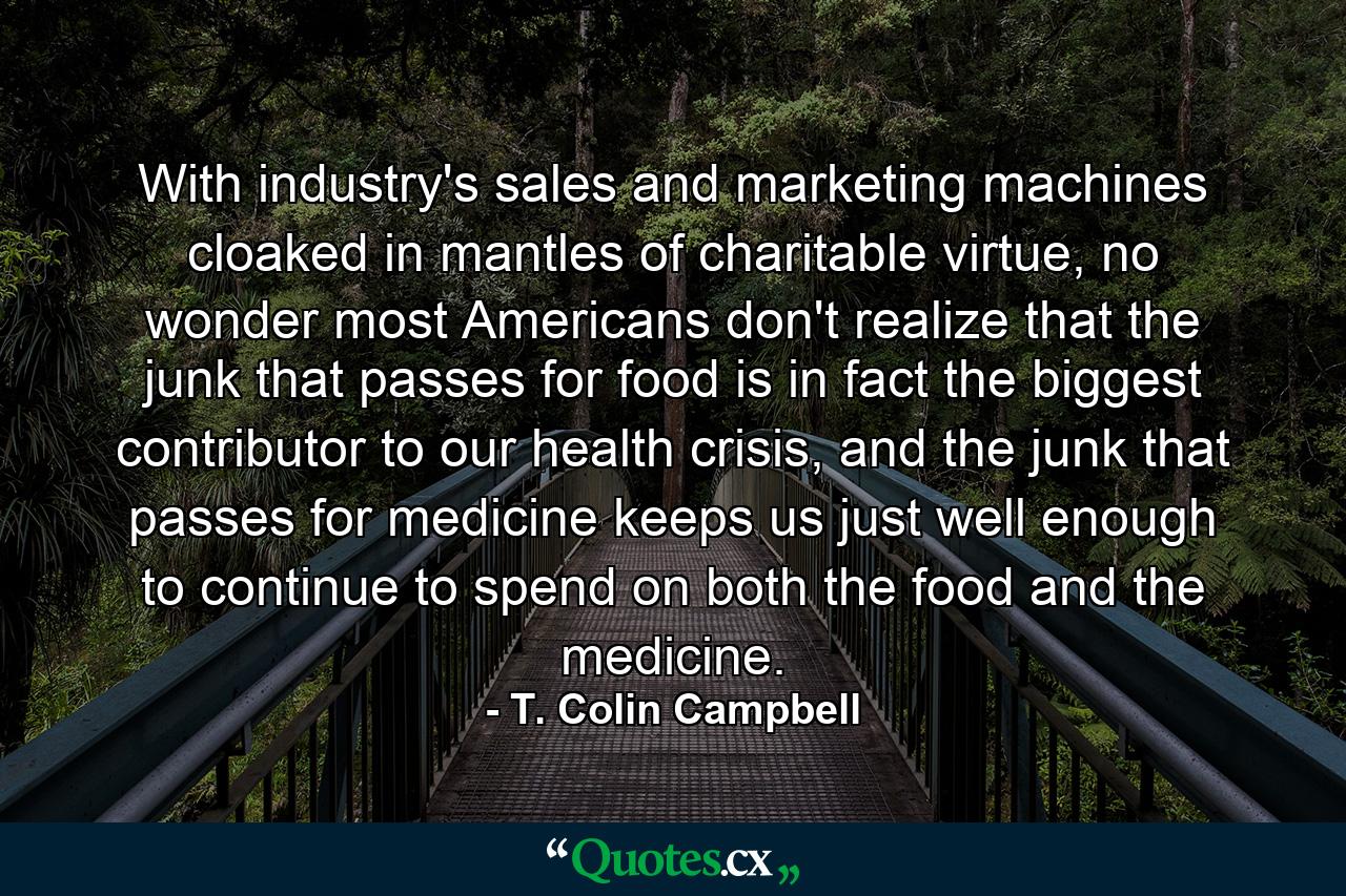 With industry's sales and marketing machines cloaked in mantles of charitable virtue, no wonder most Americans don't realize that the junk that passes for food is in fact the biggest contributor to our health crisis, and the junk that passes for medicine keeps us just well enough to continue to spend on both the food and the medicine. - Quote by T. Colin Campbell