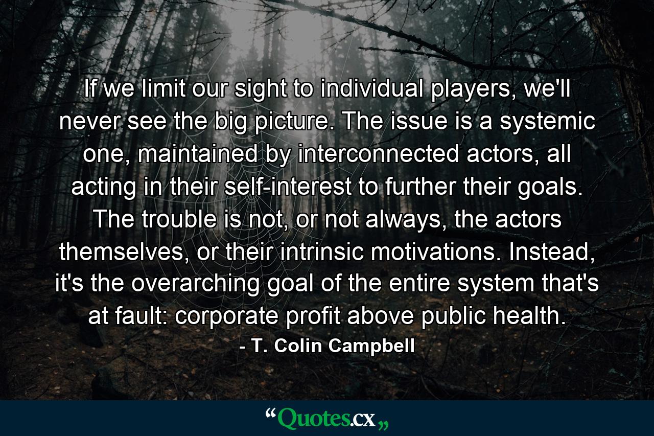 If we limit our sight to individual players, we'll never see the big picture. The issue is a systemic one, maintained by interconnected actors, all acting in their self-interest to further their goals. The trouble is not, or not always, the actors themselves, or their intrinsic motivations. Instead, it's the overarching goal of the entire system that's at fault: corporate profit above public health. - Quote by T. Colin Campbell