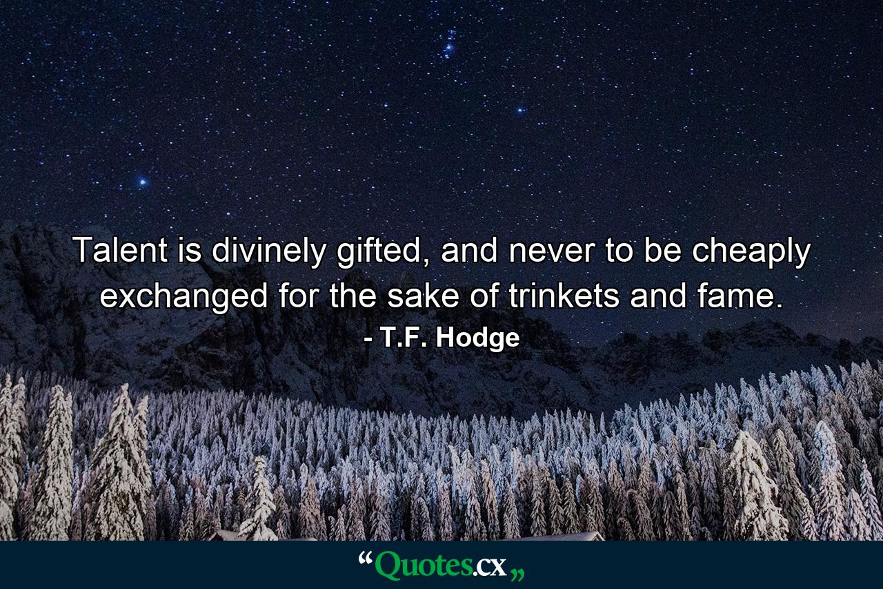 Talent is divinely gifted, and never to be cheaply exchanged for the sake of trinkets and fame. - Quote by T.F. Hodge