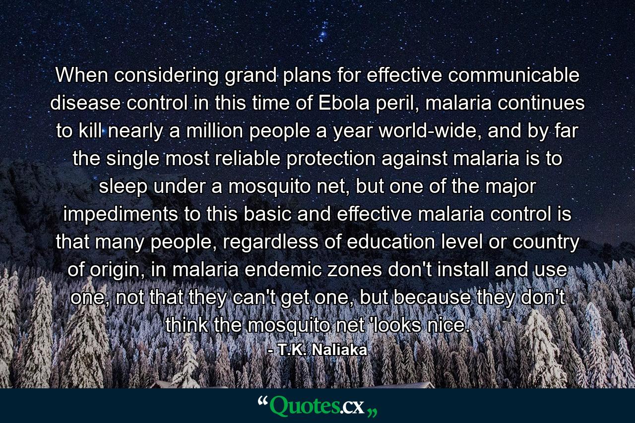 When considering grand plans for effective communicable disease control in this time of Ebola peril, malaria continues to kill nearly a million people a year world-wide, and by far the single most reliable protection against malaria is to sleep under a mosquito net, but one of the major impediments to this basic and effective malaria control is that many people, regardless of education level or country of origin, in malaria endemic zones don't install and use one, not that they can't get one, but because they don't think the mosquito net 'looks nice. - Quote by T.K. Naliaka