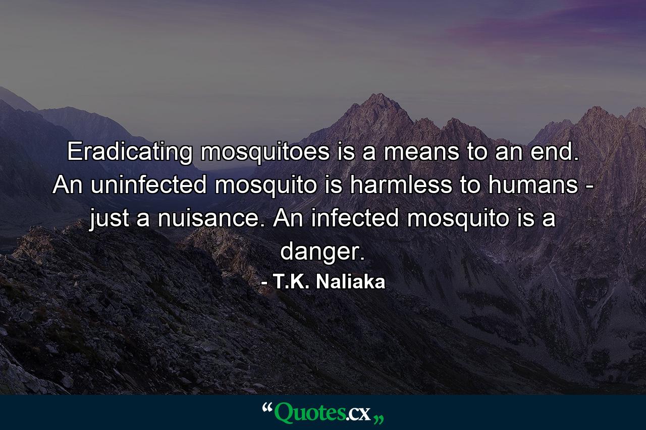 Eradicating mosquitoes is a means to an end. An uninfected mosquito is harmless to humans - just a nuisance. An infected mosquito is a danger. - Quote by T.K. Naliaka