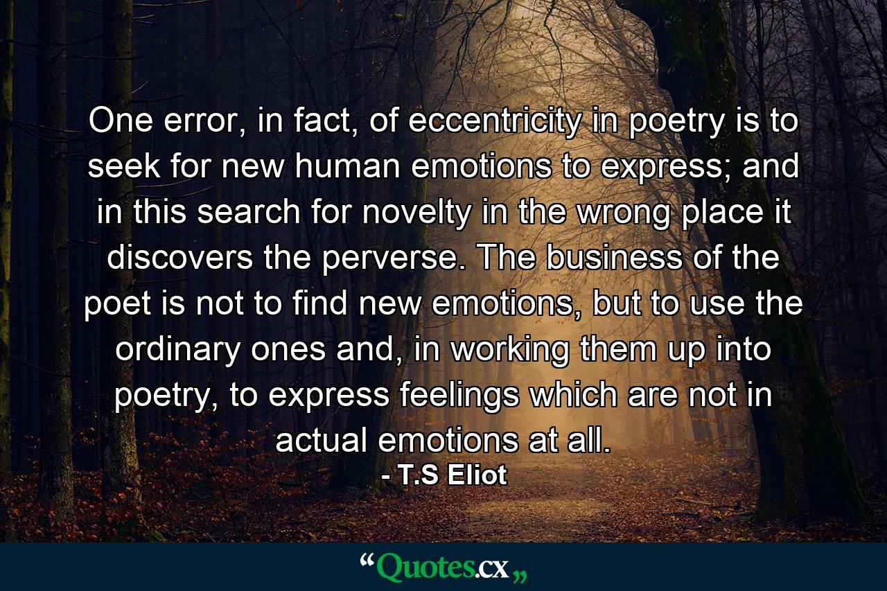 One error, in fact, of eccentricity in poetry is to seek for new human emotions to express; and in this search for novelty in the wrong place it discovers the perverse. The business of the poet is not to find new emotions, but to use the ordinary ones and, in working them up into poetry, to express feelings which are not in actual emotions at all. - Quote by T.S Eliot