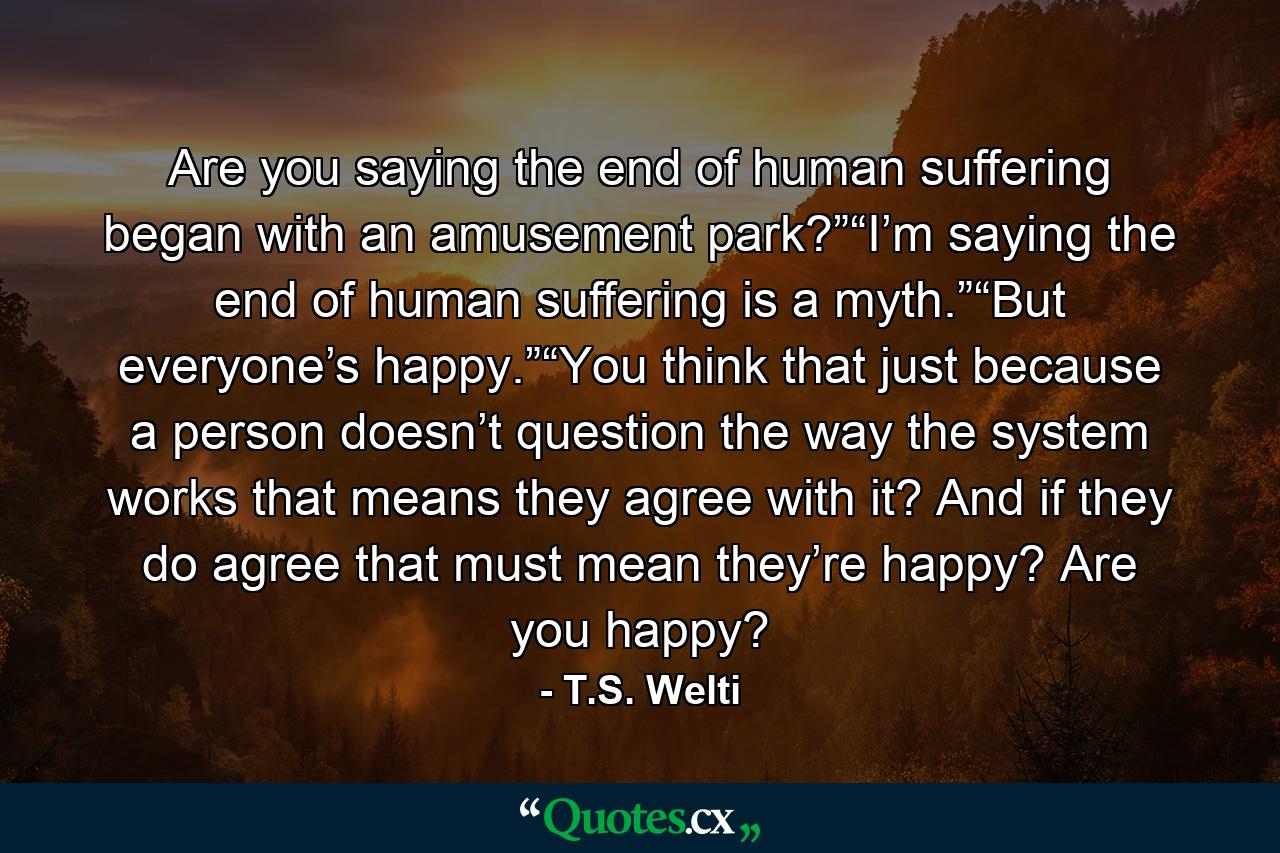 Are you saying the end of human suffering began with an amusement park?”“I’m saying the end of human suffering is a myth.”“But everyone’s happy.”“You think that just because a person doesn’t question the way the system works that means they agree with it? And if they do agree that must mean they’re happy? Are you happy? - Quote by T.S. Welti