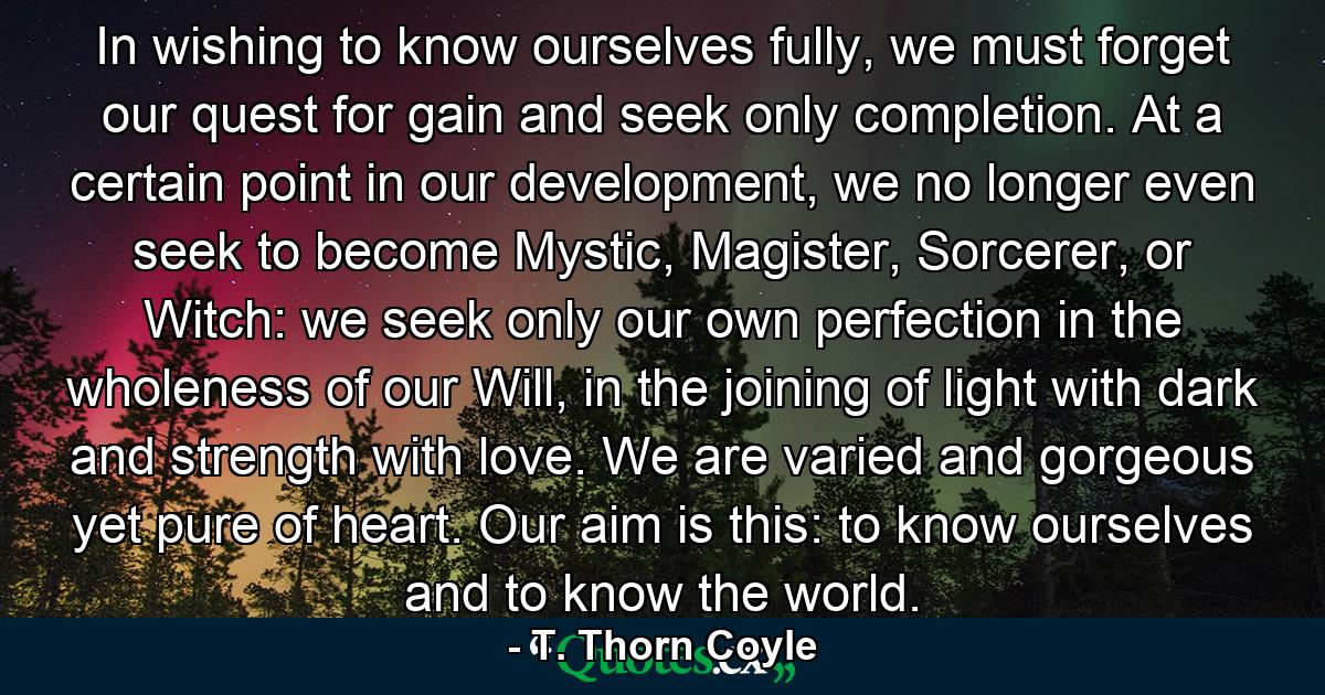 In wishing to know ourselves fully, we must forget our quest for gain and seek only completion. At a certain point in our development, we no longer even seek to become Mystic, Magister, Sorcerer, or Witch: we seek only our own perfection in the wholeness of our Will, in the joining of light with dark and strength with love. We are varied and gorgeous yet pure of heart. Our aim is this: to know ourselves and to know the world. - Quote by T. Thorn Coyle