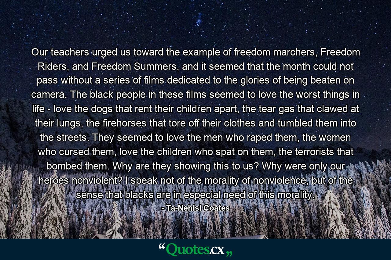 Our teachers urged us toward the example of freedom marchers, Freedom Riders, and Freedom Summers, and it seemed that the month could not pass without a series of films dedicated to the glories of being beaten on camera. The black people in these films seemed to love the worst things in life - love the dogs that rent their children apart, the tear gas that clawed at their lungs, the firehorses that tore off their clothes and tumbled them into the streets. They seemed to love the men who raped them, the women who cursed them, love the children who spat on them, the terrorists that bombed them. Why are they showing this to us? Why were only our heroes nonviolent? I speak not of the morality of nonviolence, but of the sense that blacks are in especial need of this morality. - Quote by Ta-Nehisi Coates