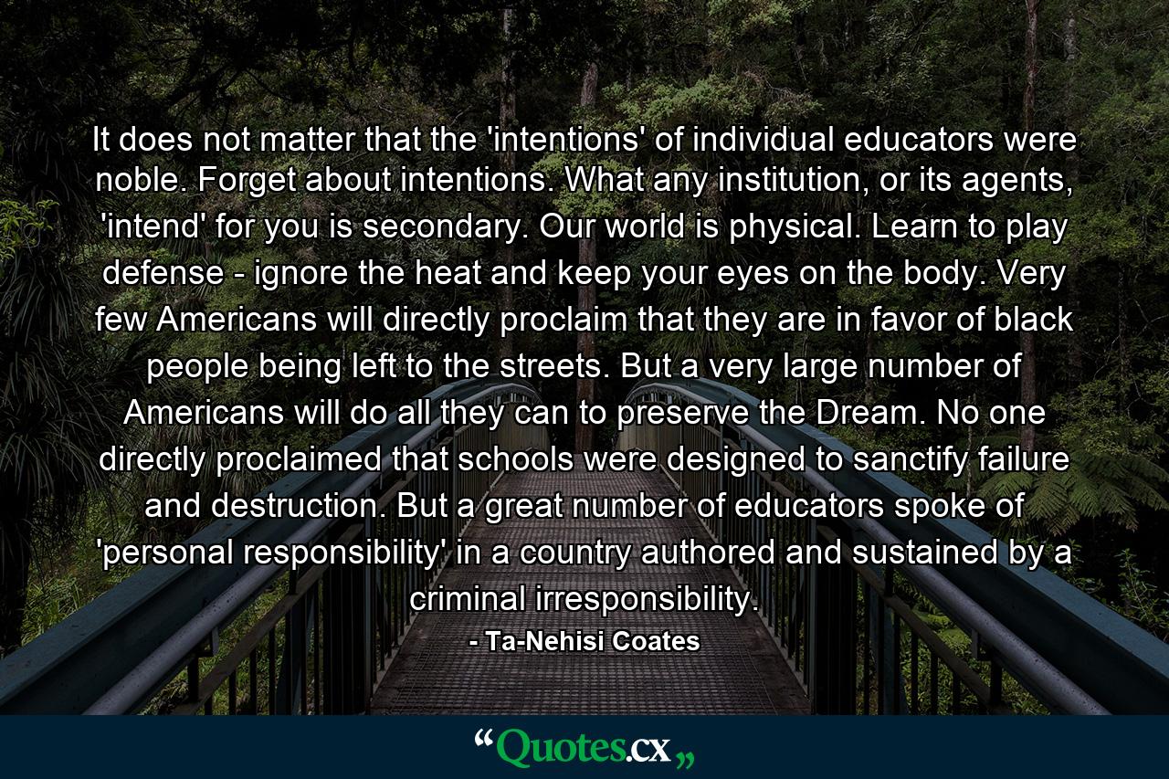 It does not matter that the 'intentions' of individual educators were noble. Forget about intentions. What any institution, or its agents, 'intend' for you is secondary. Our world is physical. Learn to play defense - ignore the heat and keep your eyes on the body. Very few Americans will directly proclaim that they are in favor of black people being left to the streets. But a very large number of Americans will do all they can to preserve the Dream. No one directly proclaimed that schools were designed to sanctify failure and destruction. But a great number of educators spoke of 'personal responsibility' in a country authored and sustained by a criminal irresponsibility. - Quote by Ta-Nehisi Coates