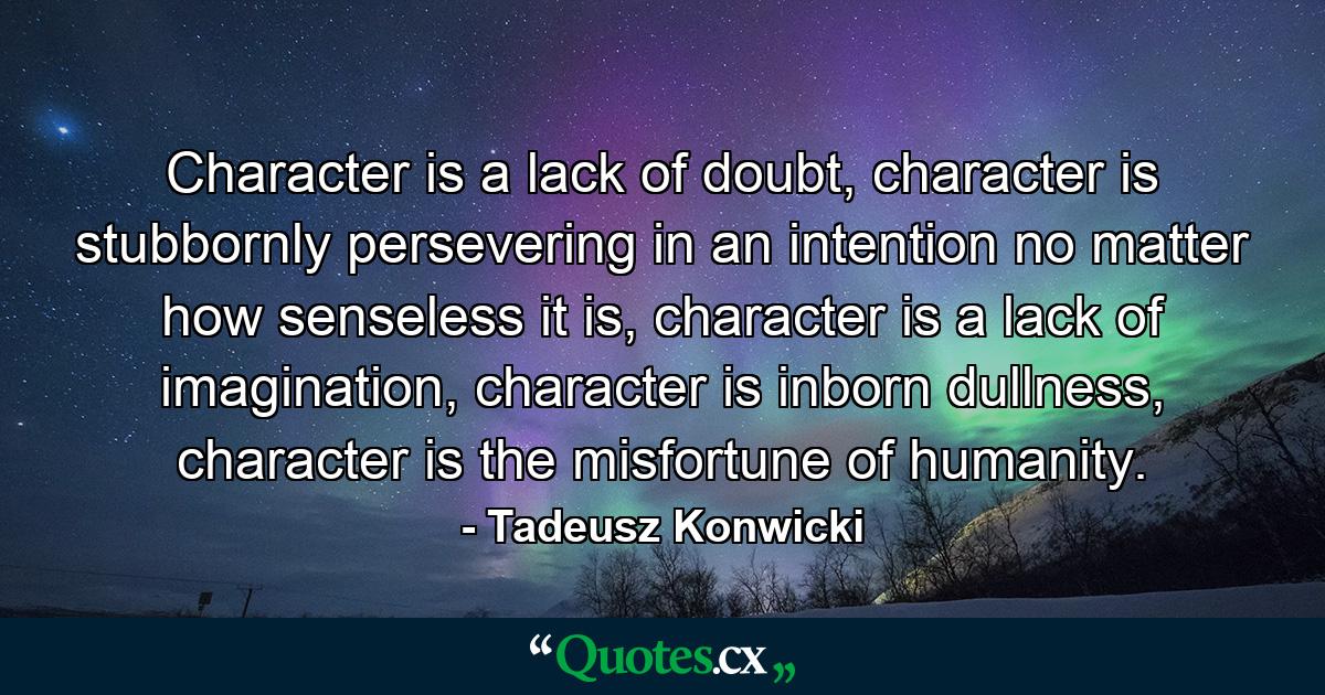 Character is a lack of doubt, character is stubbornly persevering in an intention no matter how senseless it is, character is a lack of imagination, character is inborn dullness, character is the misfortune of humanity. - Quote by Tadeusz Konwicki