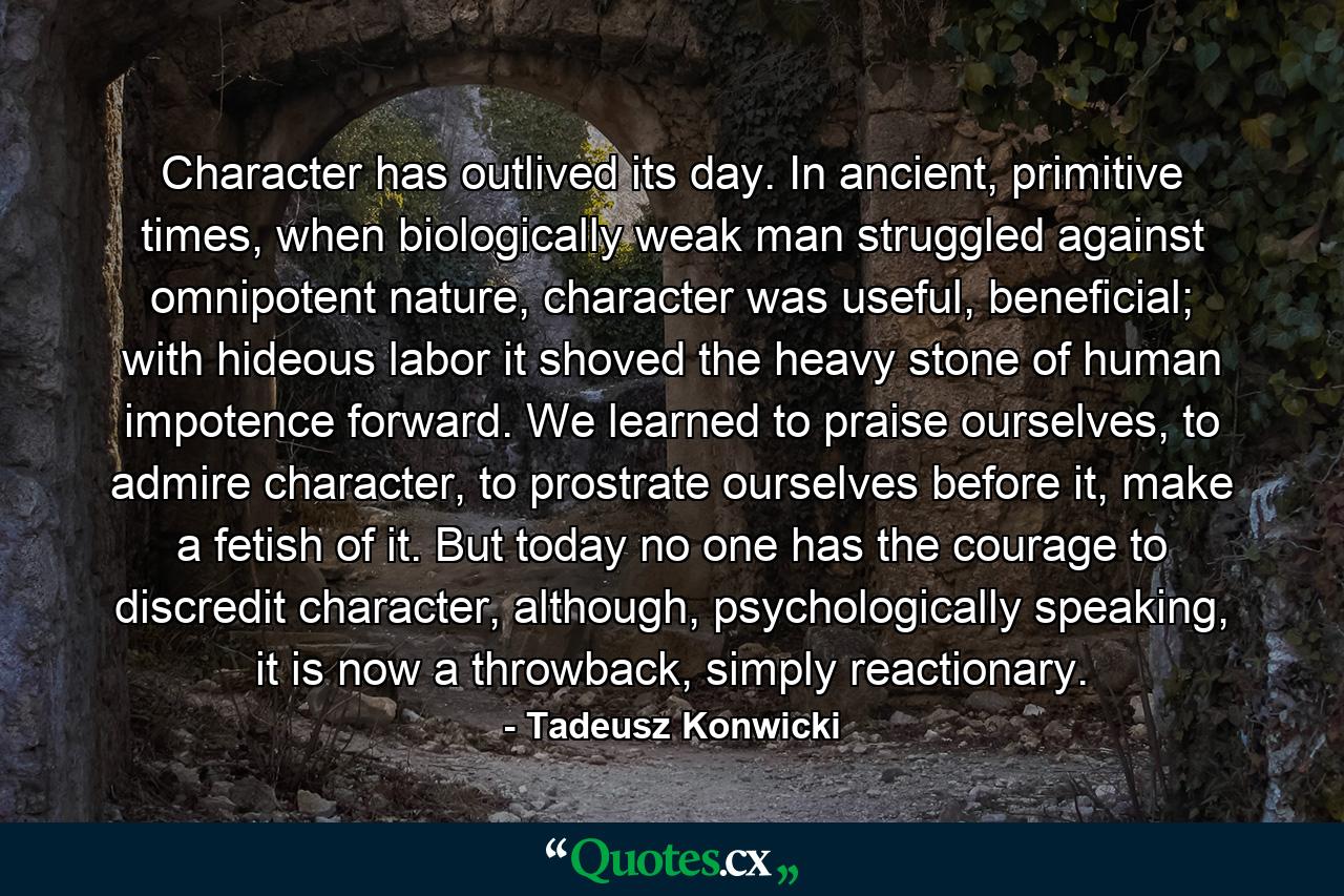 Character has outlived its day. In ancient, primitive times, when biologically weak man struggled against omnipotent nature, character was useful, beneficial; with hideous labor it shoved the heavy stone of human impotence forward. We learned to praise ourselves, to admire character, to prostrate ourselves before it, make a fetish of it. But today no one has the courage to discredit character, although, psychologically speaking, it is now a throwback, simply reactionary. - Quote by Tadeusz Konwicki