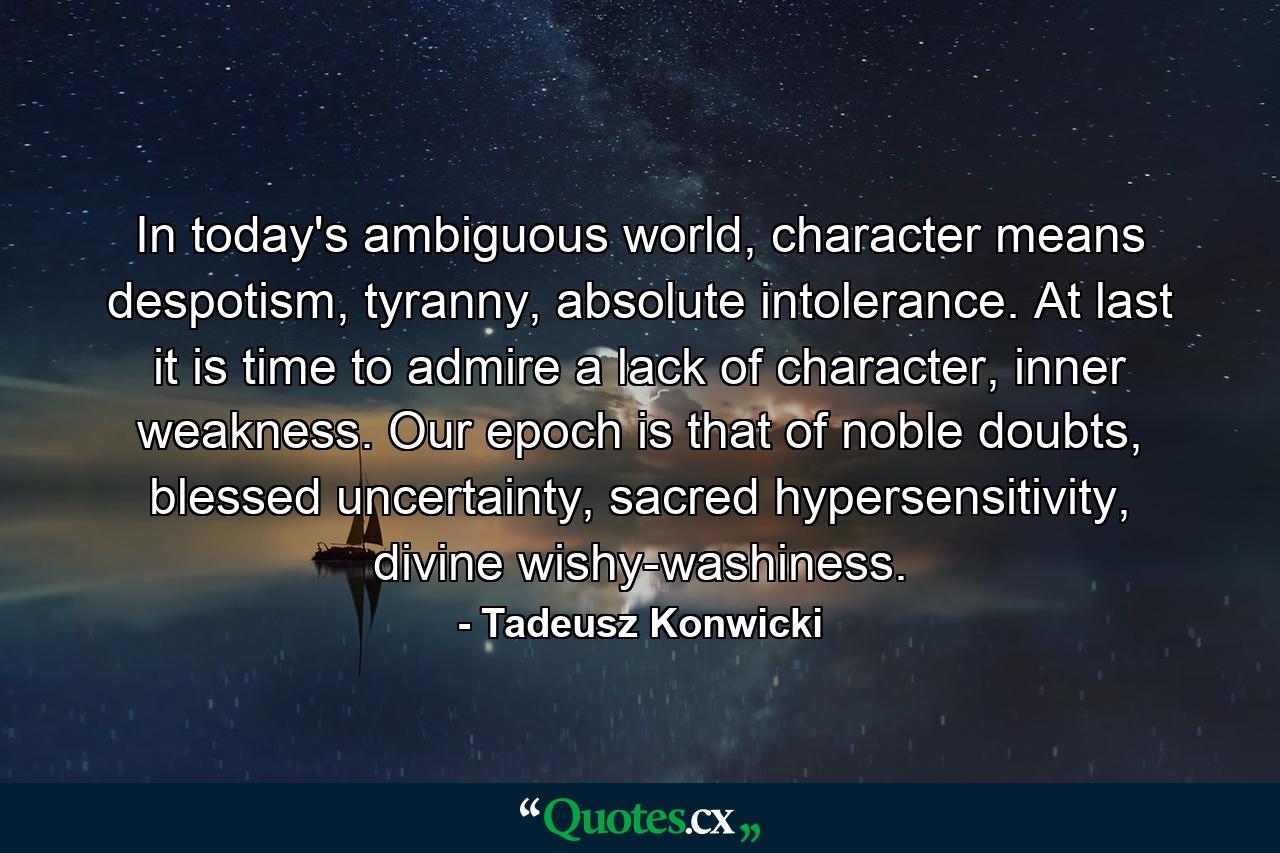 In today's ambiguous world, character means despotism, tyranny, absolute intolerance. At last it is time to admire a lack of character, inner weakness. Our epoch is that of noble doubts, blessed uncertainty, sacred hypersensitivity, divine wishy-washiness. - Quote by Tadeusz Konwicki