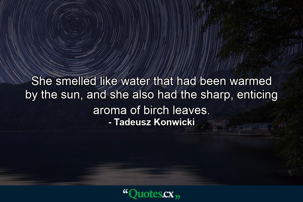 She smelled like water that had been warmed by the sun, and she also had the sharp, enticing aroma of birch leaves. - Quote by Tadeusz Konwicki