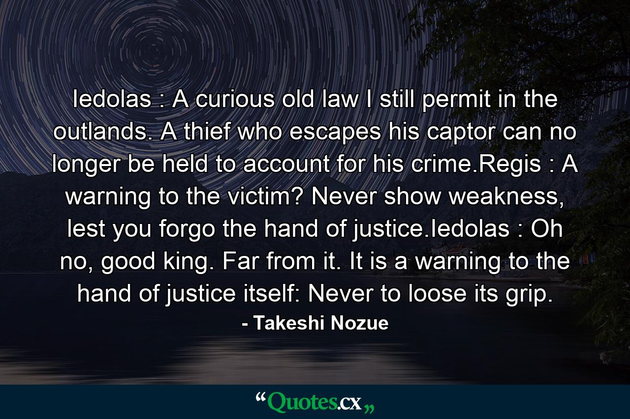 Iedolas : A curious old law I still permit in the outlands. A thief who escapes his captor can no longer be held to account for his crime.Regis : A warning to the victim? Never show weakness, lest you forgo the hand of justice.Iedolas : Oh no, good king. Far from it. It is a warning to the hand of justice itself: Never to loose its grip. - Quote by Takeshi Nozue