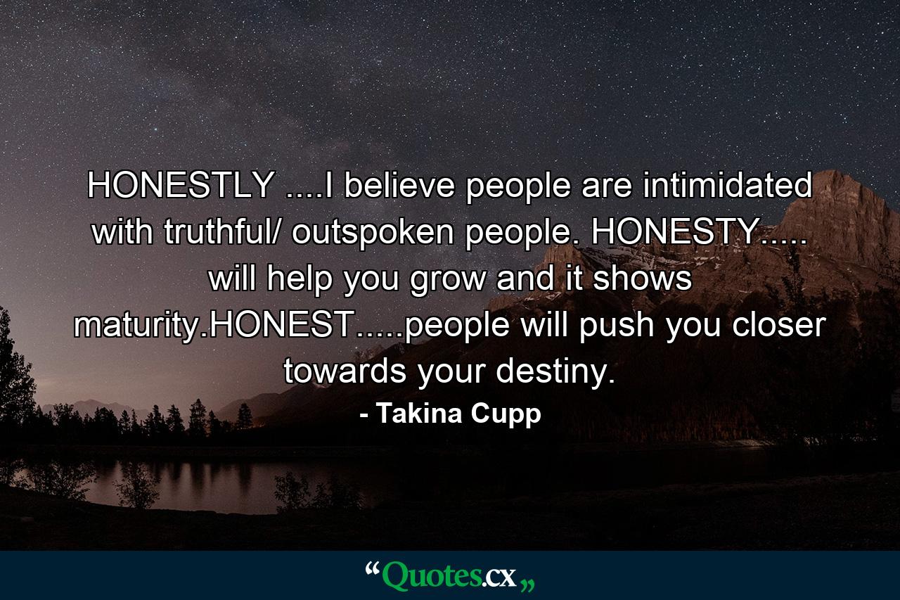 HONESTLY ....I believe people are intimidated with truthful/ outspoken people. HONESTY..... will help you grow and it shows maturity.HONEST.....people will push you closer towards your destiny. - Quote by Takina Cupp