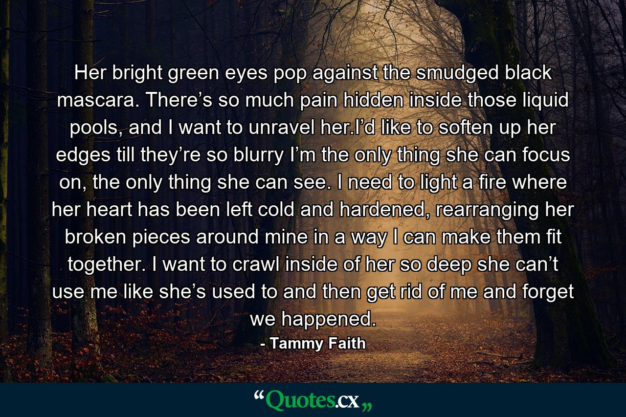 Her bright green eyes pop against the smudged black mascara. There’s so much pain hidden inside those liquid pools, and I want to unravel her.I’d like to soften up her edges till they’re so blurry I’m the only thing she can focus on, the only thing she can see. I need to light a fire where her heart has been left cold and hardened, rearranging her broken pieces around mine in a way I can make them fit together. I want to crawl inside of her so deep she can’t use me like she’s used to and then get rid of me and forget we happened. - Quote by Tammy Faith