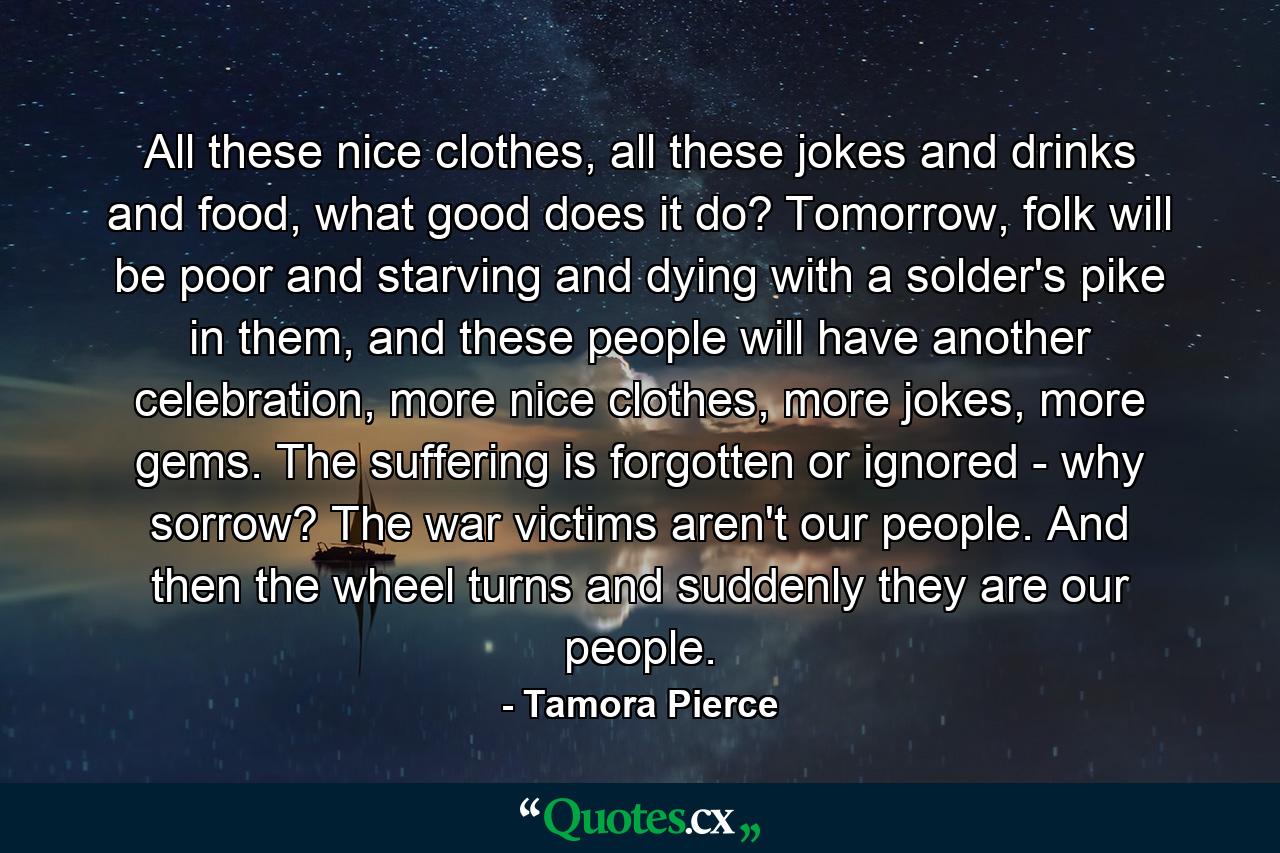 All these nice clothes, all these jokes and drinks and food, what good does it do? Tomorrow, folk will be poor and starving and dying with a solder's pike in them, and these people will have another celebration, more nice clothes, more jokes, more gems. The suffering is forgotten or ignored - why sorrow? The war victims aren't our people. And then the wheel turns and suddenly they are our people. - Quote by Tamora Pierce