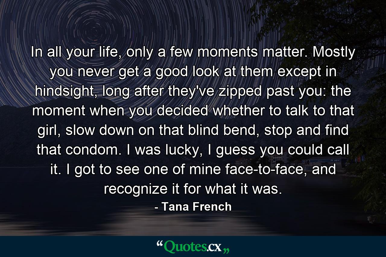 In all your life, only a few moments matter. Mostly you never get a good look at them except in hindsight, long after they've zipped past you: the moment when you decided whether to talk to that girl, slow down on that blind bend, stop and find that condom. I was lucky, I guess you could call it. I got to see one of mine face-to-face, and recognize it for what it was. - Quote by Tana French