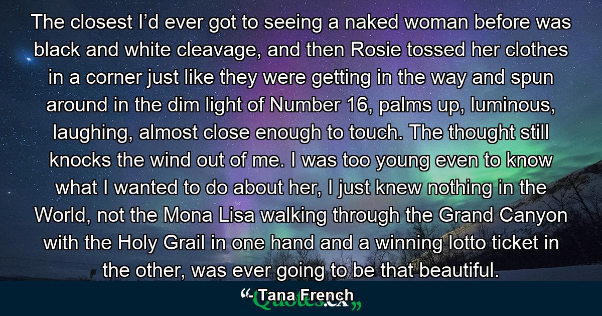 The closest I’d ever got to seeing a naked woman before was black and white cleavage, and then Rosie tossed her clothes in a corner just like they were getting in the way and spun around in the dim light of Number 16, palms up, luminous, laughing, almost close enough to touch. The thought still knocks the wind out of me. I was too young even to know what I wanted to do about her, I just knew nothing in the World, not the Mona Lisa walking through the Grand Canyon with the Holy Grail in one hand and a winning lotto ticket in the other, was ever going to be that beautiful. - Quote by Tana French