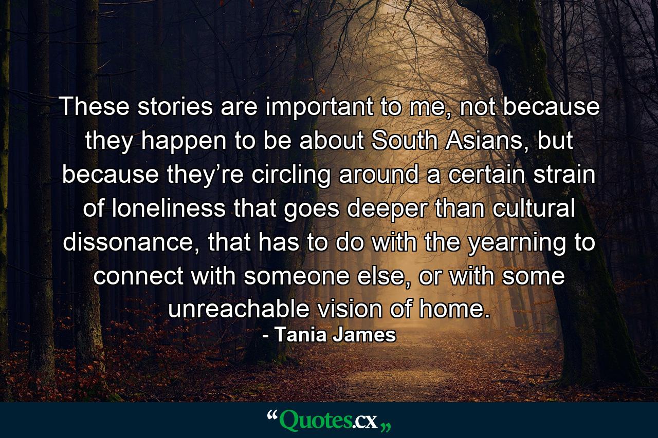 These stories are important to me, not because they happen to be about South Asians, but because they’re circling around a certain strain of loneliness that goes deeper than cultural dissonance, that has to do with the yearning to connect with someone else, or with some unreachable vision of home. - Quote by Tania James