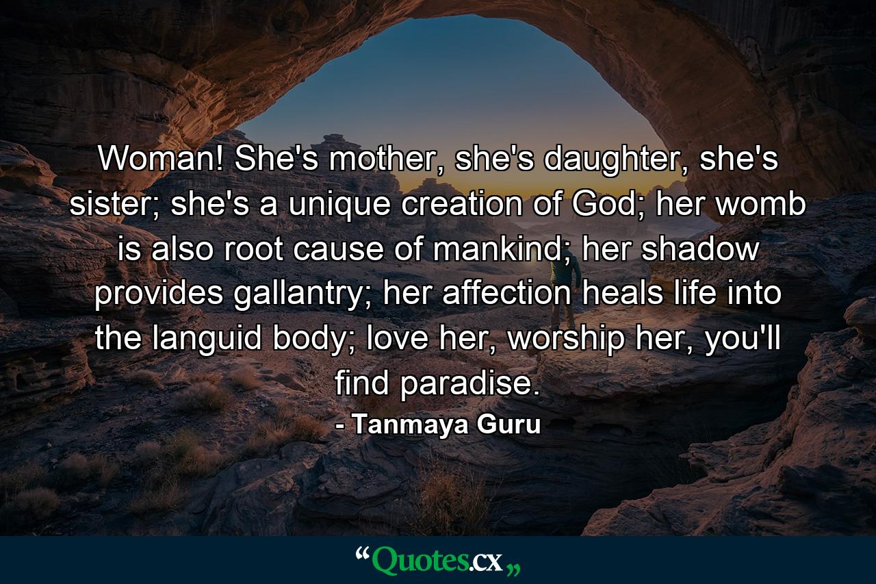 Woman! She's mother, she's daughter, she's sister; she's a unique creation of God; her womb is also root cause of mankind; her shadow provides gallantry; her affection heals life into the languid body; love her, worship her, you'll find paradise. - Quote by Tanmaya Guru