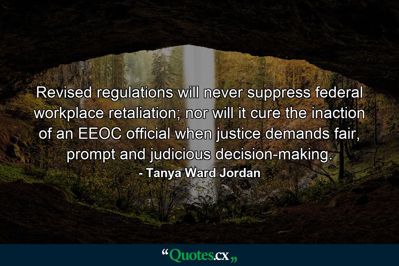 Revised regulations will never suppress federal workplace retaliation; nor will it cure the inaction of an EEOC official when justice demands fair, prompt and judicious decision-making. - Quote by Tanya Ward Jordan