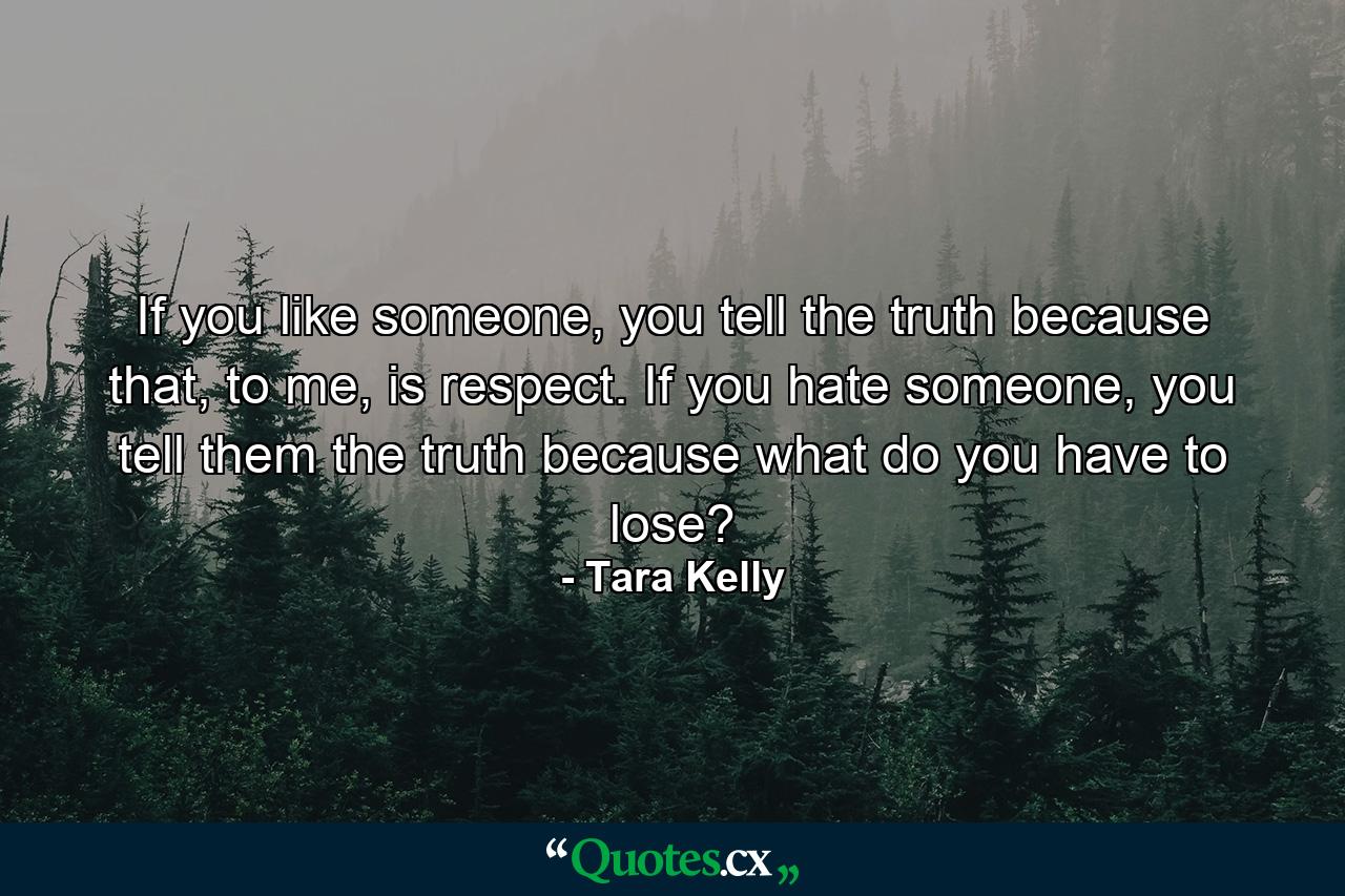 If you like someone, you tell the truth because that, to me, is respect. If you hate someone, you tell them the truth because what do you have to lose? - Quote by Tara Kelly