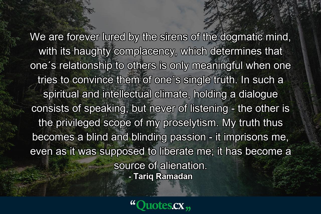 We are forever lured by the sirens of the dogmatic mind, with its haughty complacency, which determines that one´s relationship to others is only meaningful when one tries to convince them of one´s single truth. In such a spiritual and intellectual climate, holding a dialogue consists of speaking, but never of listening - the other is the privileged scope of my proselytism. My truth thus becomes a blind and blinding passion - it imprisons me, even as it was supposed to liberate me; it has become a source of alienation. - Quote by Tariq Ramadan