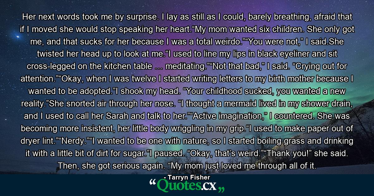 Her next words took me by surprise. I lay as still as I could, barely breathing, afraid that if I moved she would stop speaking her heart.“My mom wanted six children. She only got me, and that sucks for her because I was a total weirdo.”“You were not,” I said.She twisted her head up to look at me.“I used to line my lips in black eyeliner and sit cross-legged on the kitchen table … meditating.”“Not that bad,” I said. “Crying out for attention.”“Okay, when I was twelve I started writing letters to my birth mother because I wanted to be adopted.”I shook my head. “Your childhood sucked, you wanted a new reality.”She snorted air through her nose. “I thought a mermaid lived in my shower drain, and I used to call her Sarah and talk to her.”“Active imagination,” I countered. She was becoming more insistent, her little body wriggling in my grip.“I used to make paper out of dryer lint.”“Nerdy.”“I wanted to be one with nature, so I started boiling grass and drinking it with a little bit of dirt for sugar.”I paused. “Okay, that’s weird.”“Thank you!” she said. Then, she got serious again. “My mom just loved me through all of it. - Quote by Tarryn Fisher