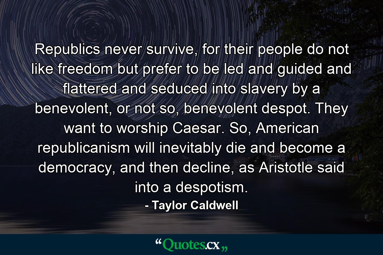 Republics never survive, for their people do not like freedom but prefer to be led and guided and flattered and seduced into slavery by a benevolent, or not so, benevolent despot. They want to worship Caesar. So, American republicanism will inevitably die and become a democracy, and then decline, as Aristotle said into a despotism. - Quote by Taylor Caldwell