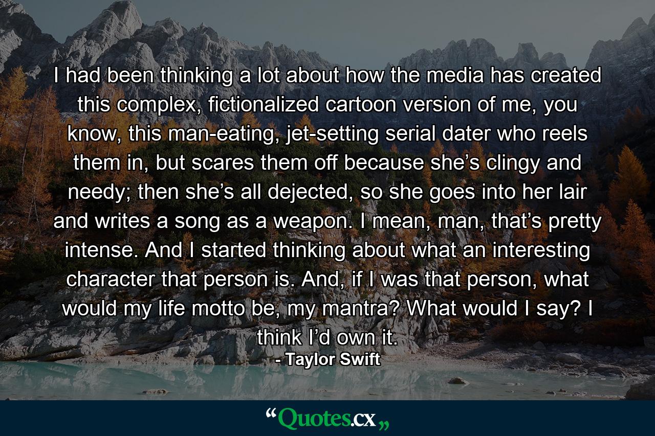 I had been thinking a lot about how the media has created this complex, fictionalized cartoon version of me, you know, this man-eating, jet-setting serial dater who reels them in, but scares them off because she’s clingy and needy; then she’s all dejected, so she goes into her lair and writes a song as a weapon. I mean, man, that’s pretty intense. And I started thinking about what an interesting character that person is. And, if I was that person, what would my life motto be, my mantra? What would I say? I think I’d own it. - Quote by Taylor Swift