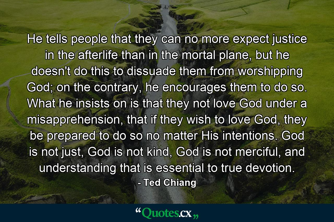 He tells people that they can no more expect justice in the afterlife than in the mortal plane, but he doesn't do this to dissuade them from worshipping God; on the contrary, he encourages them to do so. What he insists on is that they not love God under a misapprehension, that if they wish to love God, they be prepared to do so no matter His intentions. God is not just, God is not kind, God is not merciful, and understanding that is essential to true devotion. - Quote by Ted Chiang