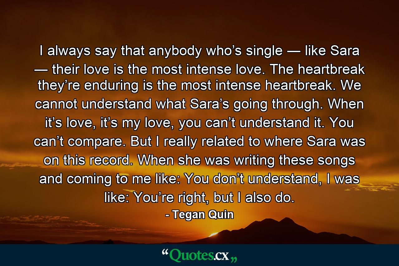 I always say that anybody who’s single ― like Sara ― their love is the most intense love. The heartbreak they’re enduring is the most intense heartbreak. We cannot understand what Sara’s going through. When it’s love, it’s my love, you can’t understand it. You can’t compare. But I really related to where Sara was on this record. When she was writing these songs and coming to me like: You don’t understand, I was like: You’re right, but I also do. - Quote by Tegan Quin