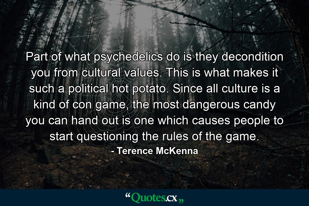 Part of what psychedelics do is they decondition you from cultural values. This is what makes it such a political hot potato. Since all culture is a kind of con game, the most dangerous candy you can hand out is one which causes people to start questioning the rules of the game. - Quote by Terence McKenna