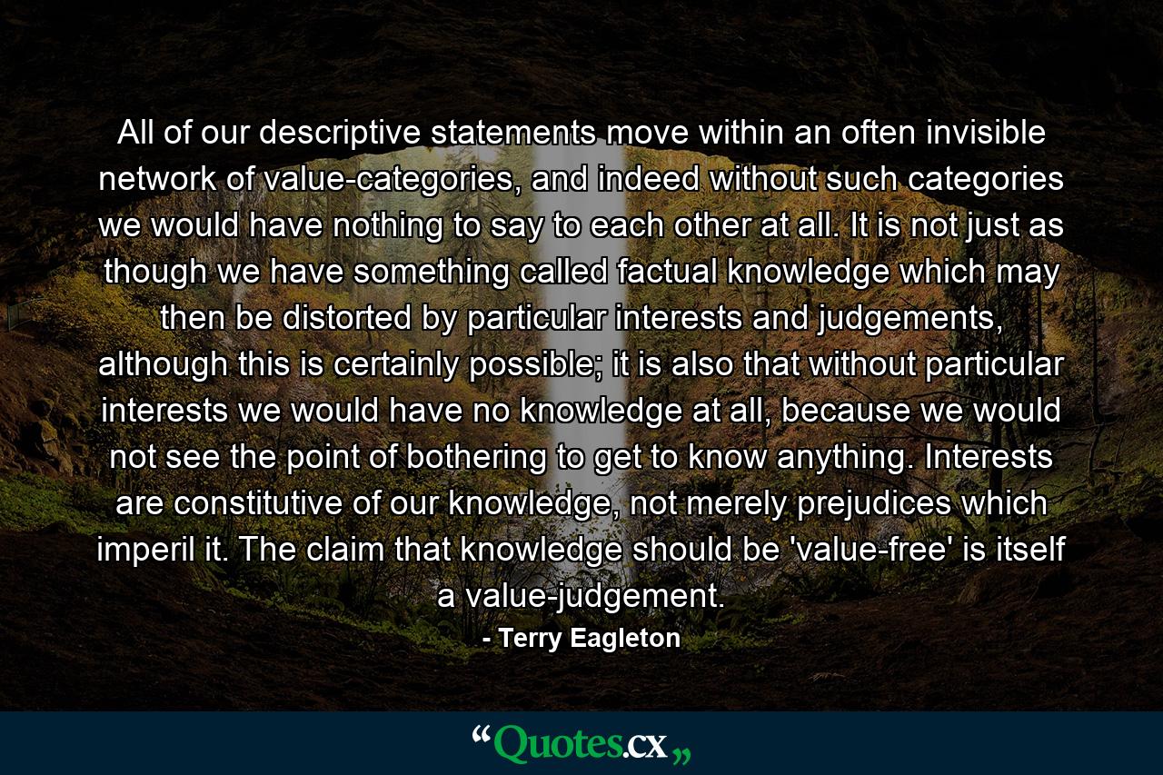 All of our descriptive statements move within an often invisible network of value-categories, and indeed without such categories we would have nothing to say to each other at all. It is not just as though we have something called factual knowledge which may then be distorted by particular interests and judgements, although this is certainly possible; it is also that without particular interests we would have no knowledge at all, because we would not see the point of bothering to get to know anything. Interests are constitutive of our knowledge, not merely prejudices which imperil it. The claim that knowledge should be 'value-free' is itself a value-judgement. - Quote by Terry Eagleton