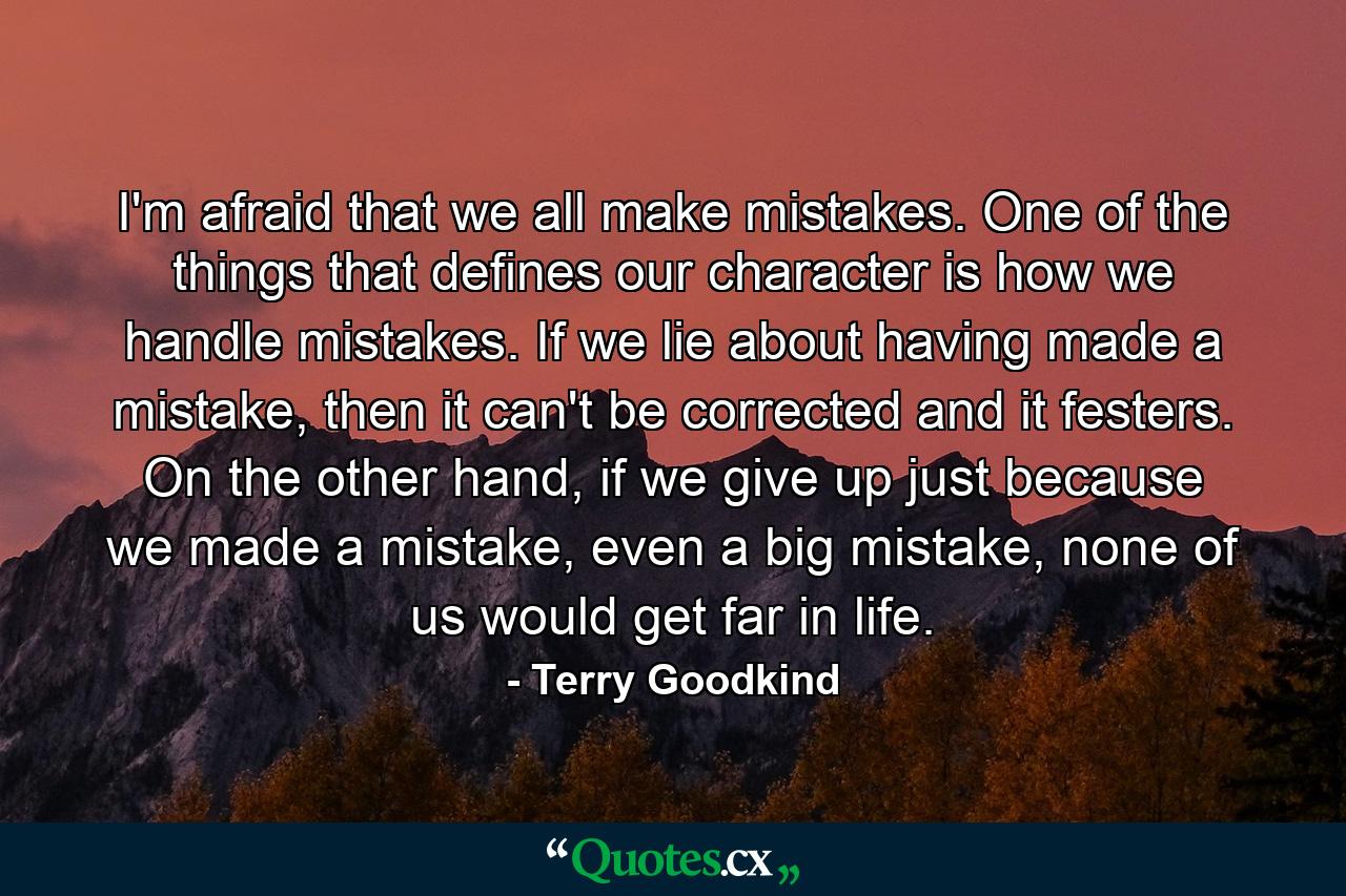 I'm afraid that we all make mistakes. One of the things that defines our character is how we handle mistakes. If we lie about having made a mistake, then it can't be corrected and it festers. On the other hand, if we give up just because we made a mistake, even a big mistake, none of us would get far in life. - Quote by Terry Goodkind