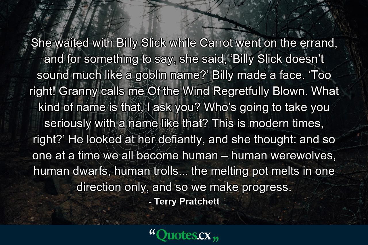 She waited with Billy Slick while Carrot went on the errand, and for something to say, she said, ‘Billy Slick doesn’t sound much like a goblin name?’ Billy made a face. ‘Too right! Granny calls me Of the Wind Regretfully Blown. What kind of name is that, I ask you? Who’s going to take you seriously with a name like that? This is modern times, right?’ He looked at her defiantly, and she thought: and so one at a time we all become human – human werewolves, human dwarfs, human trolls... the melting pot melts in one direction only, and so we make progress. - Quote by Terry Pratchett