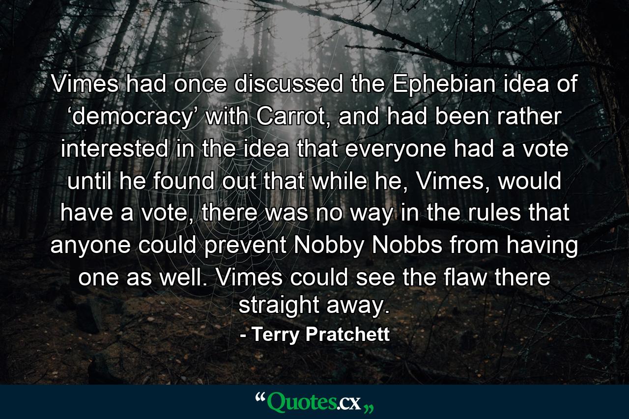 Vimes had once discussed the Ephebian idea of ‘democracy’ with Carrot, and had been rather interested in the idea that everyone had a vote until he found out that while he, Vimes, would have a vote, there was no way in the rules that anyone could prevent Nobby Nobbs from having one as well. Vimes could see the flaw there straight away. - Quote by Terry Pratchett