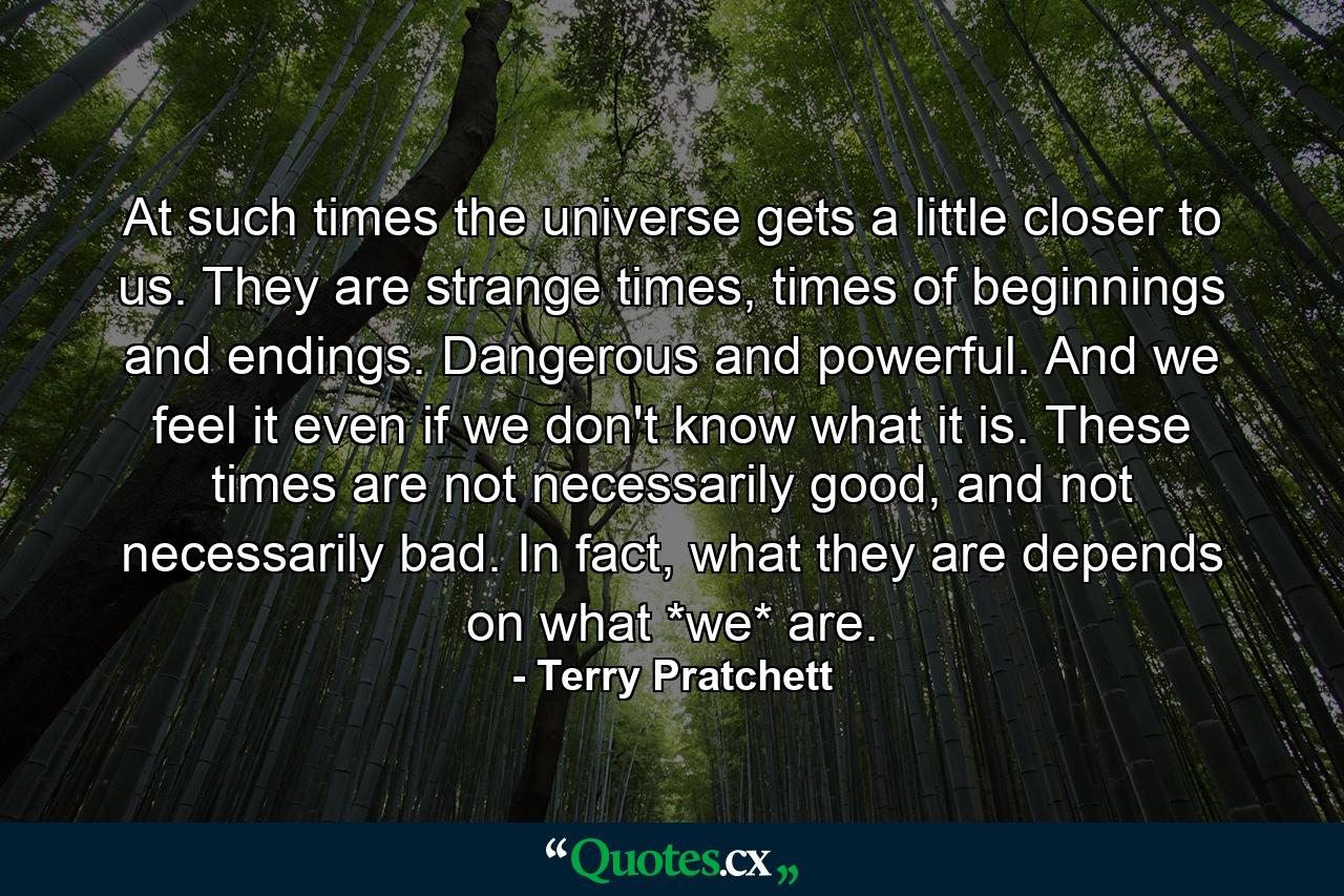 At such times the universe gets a little closer to us. They are strange times, times of beginnings and endings. Dangerous and powerful. And we feel it even if we don't know what it is. These times are not necessarily good, and not necessarily bad. In fact, what they are depends on what *we* are. - Quote by Terry Pratchett