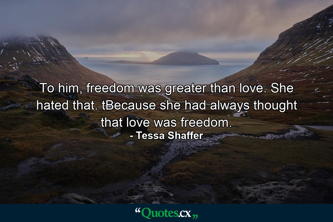 To him, freedom was greater than love. She hated that. tBecause she had always thought that love was freedom. - Quote by Tessa Shaffer