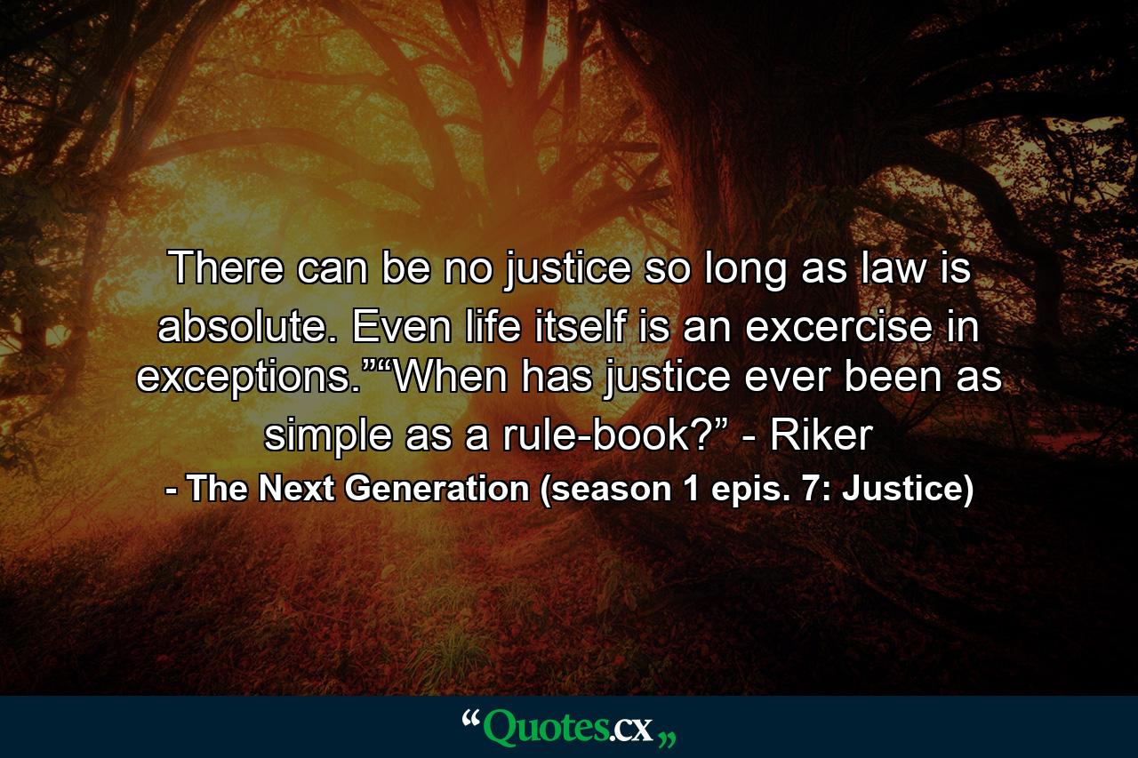 There can be no justice so long as law is absolute. Even life itself is an excercise in exceptions.”“When has justice ever been as simple as a rule-book?” - Riker - Quote by The Next Generation (season 1 epis. 7: Justice)