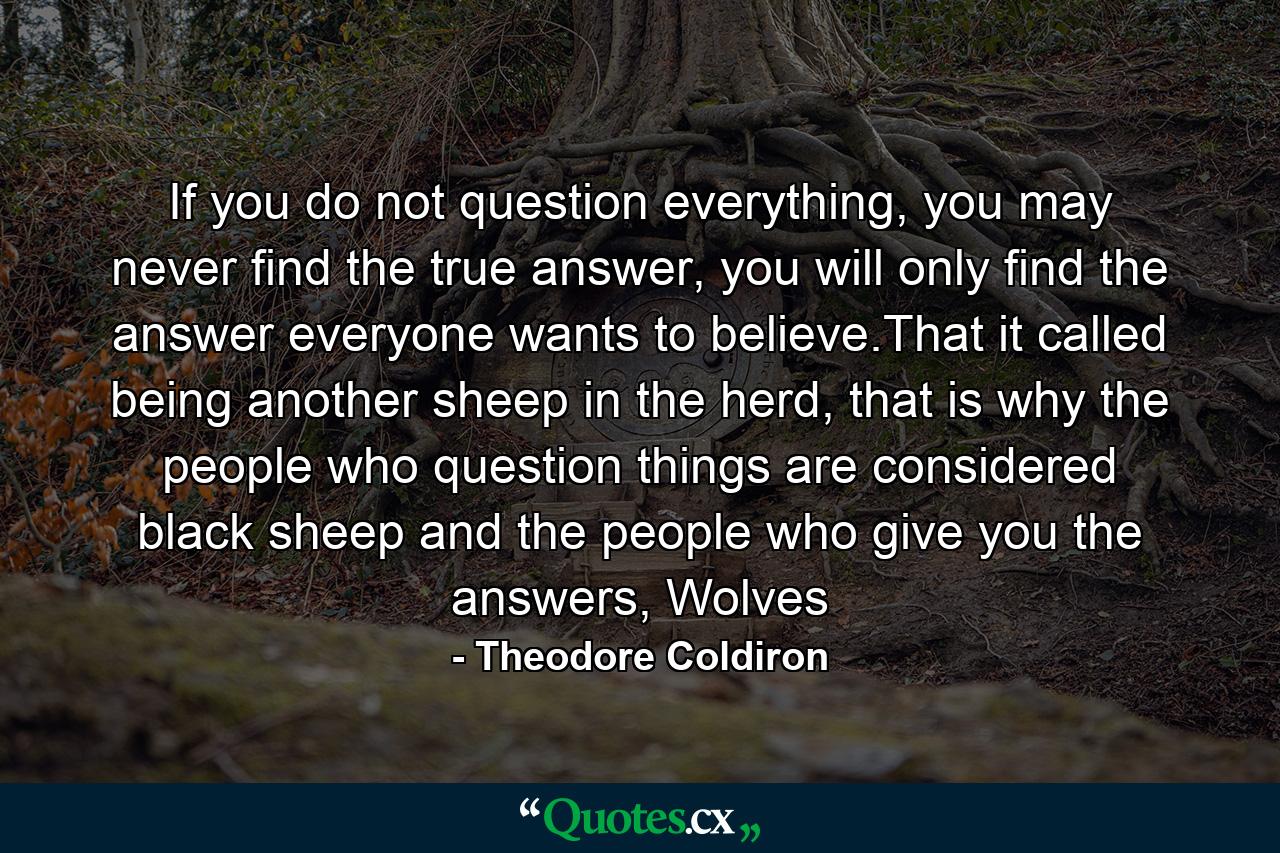 If you do not question everything, you may never find the true answer, you will only find the answer everyone wants to believe.That it called being another sheep in the herd, that is why the people who question things are considered black sheep and the people who give you the answers, Wolves - Quote by Theodore Coldiron