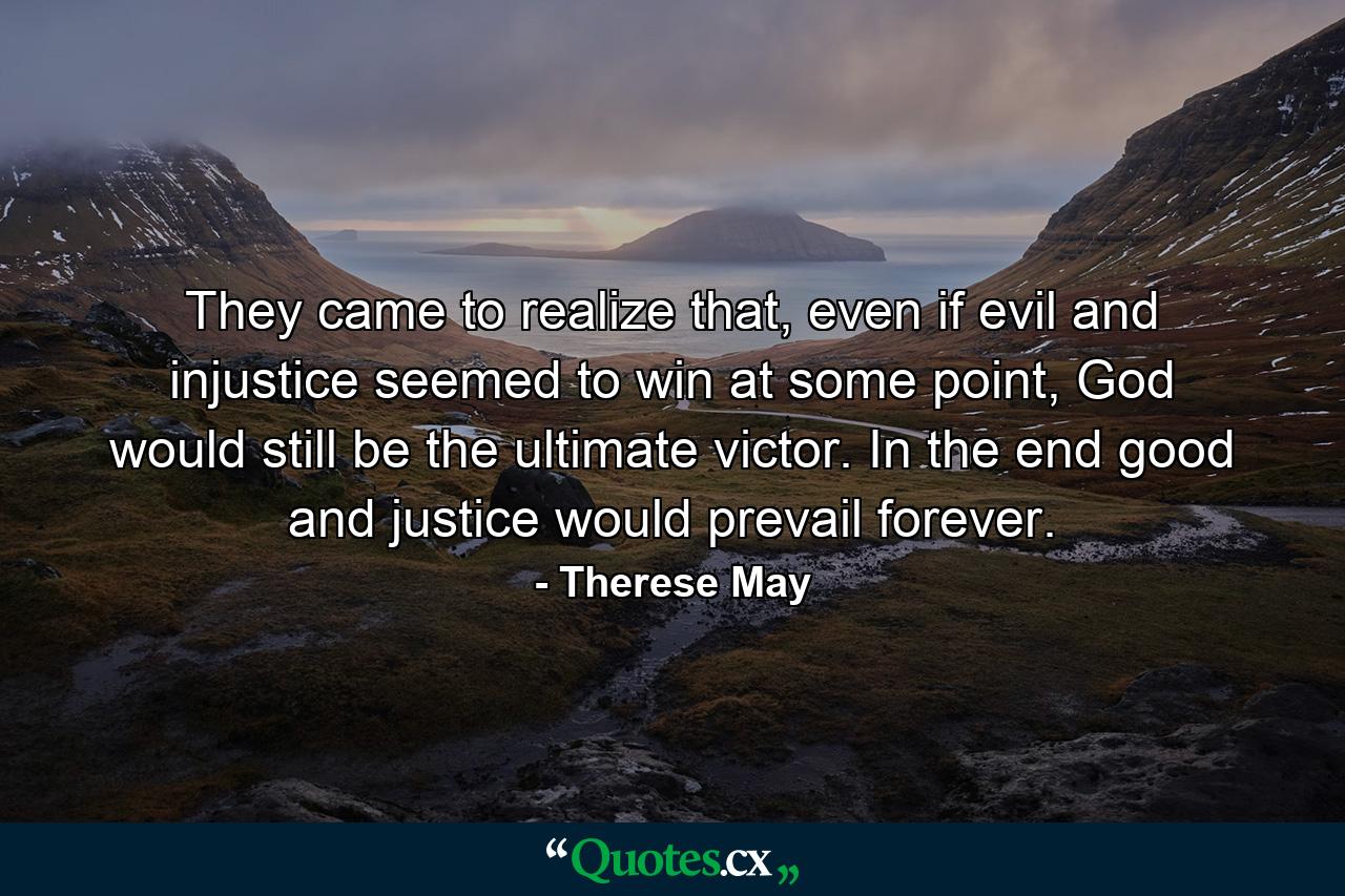 They came to realize that, even if evil and injustice seemed to win at some point, God would still be the ultimate victor. In the end good and justice would prevail forever. - Quote by Therese May