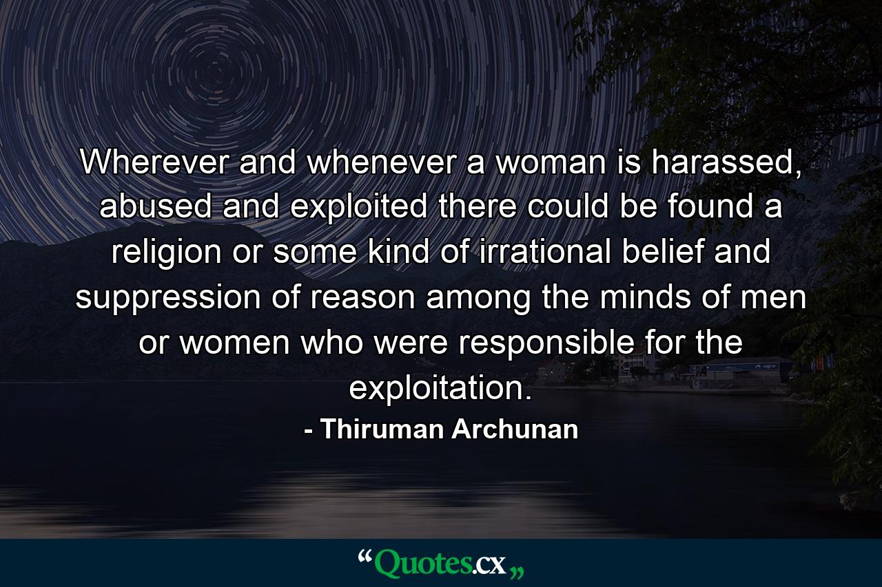 Wherever and whenever a woman is harassed, abused and exploited there could be found a religion or some kind of irrational belief and suppression of reason among the minds of men or women who were responsible for the exploitation. - Quote by Thiruman Archunan